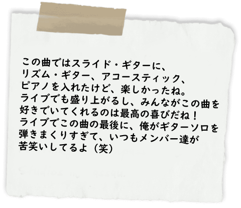 この曲ではスライド・ギターに、
リズム・ギター、アコースティック、
ピアノを入れたけど、楽しかったね。
ライブでも盛り上がるし、みんながこの曲を
好きでいてくれるのは最高の喜びだね！
ライブでこの曲の最後に、俺がギターソロを
弾きまくりすぎて、いつもメンバー達が
苦笑いしてるよ（笑）