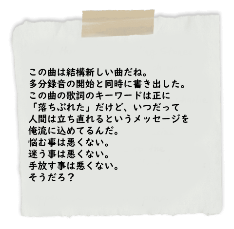 この曲は結構新しい曲だね。多分録音の開始と同時に書き出した。この曲の歌詞のキーワードは正に「落ちぶれた」だけど、いつだって人間は立ち直れるというメッセージを俺流に込めてるんだ。悩む事は悪くない。
迷う事は悪くない。手放す事は悪くない。そうだろ？